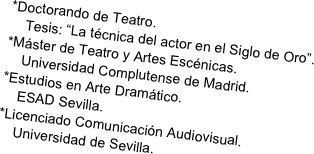 *Doctorando de Teatro. 
    Tesis: “La técnica del actor en el Siglo de Oro”.
*Máster de Teatro y Artes Escénicas. 
    Universidad Complutense de Madrid.
*Estudios en Arte Dramático. 
    ESAD Sevilla.
*Licenciado Comunicación Audiovisual. 
    Universidad de Sevilla.
